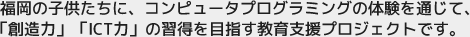 福岡の子供たちに、コンピュータプログラミングの体験を通じて「創造力」「ICT力」の習得を目指す教育支援プロジェクトです。